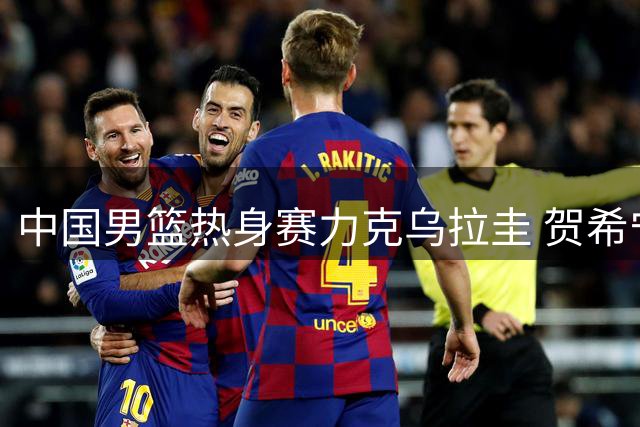 中国男篮热身赛力克乌拉圭 贺希宁17分领衔三将表现欠佳