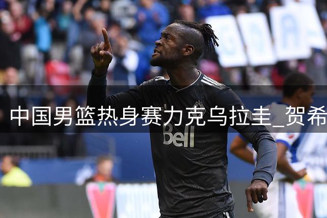 中国男篮热身赛力克乌拉圭 贺希宁17分领衔三将表现欠佳