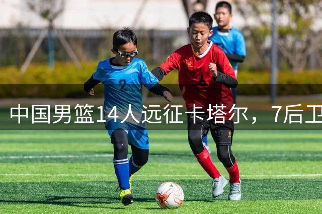 中国男篮14人远征卡塔尔，7后卫配置引热议