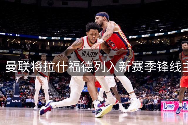 曼联将拉什福德列入新赛季锋线主力人选