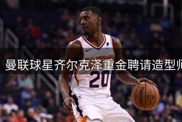 曼联球星齐尔克泽重金聘请造型师打造时尚衣橱
