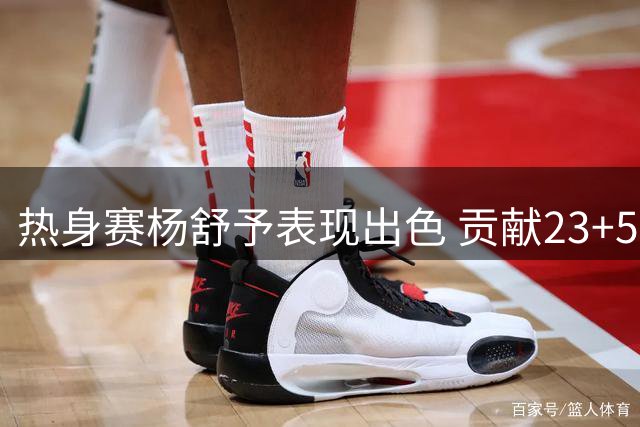 热身赛杨舒予表现出色 贡献23+5+4难救主