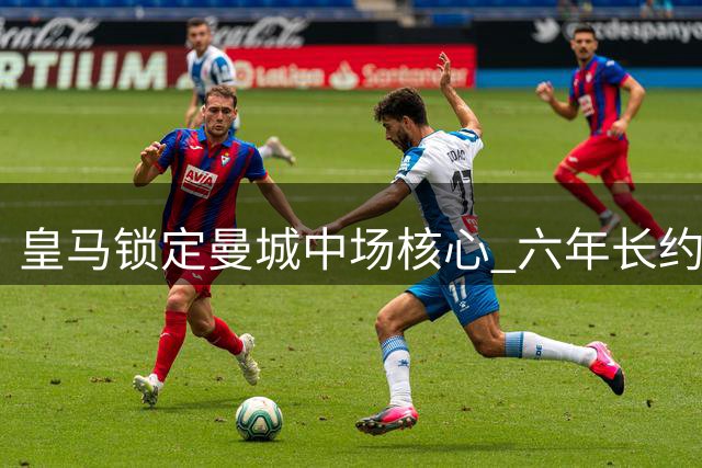 皇马锁定曼城中场核心 六年长约邀罗德里回归西甲