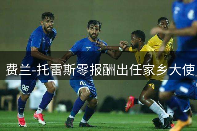 费兰-托雷斯零报酬出任家乡大使 美国行后受政府高规格礼遇