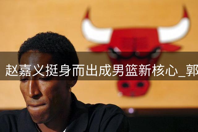 赵嘉义挺身而出成男篮新核心 郭士强悉心栽培终见成效