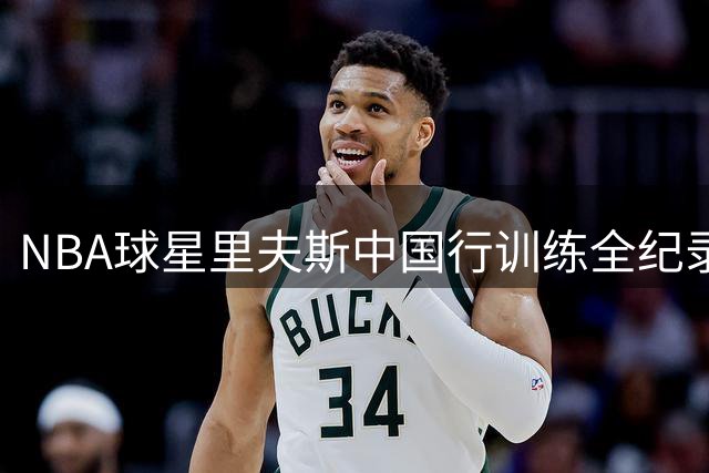 NBA球星里夫斯中国行训练全纪录：职业球员如何保持竞技状态